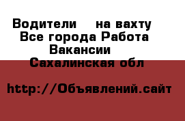 Водители BC на вахту. - Все города Работа » Вакансии   . Сахалинская обл.